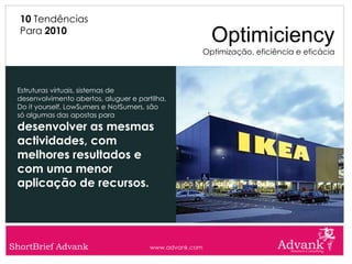 10 Tendências
  Para 2010
                                                           Optimiciency
                                                         Optimização, eficiência e eficácia



 Estruturas virtuais, sistemas de
 desenvolvimento abertos, aluguer e partilha,
 Do it yourself, LowSumers e NotSumers, são
 só algumas das apostas para
 desenvolver as mesmas
 actividades, com
 melhores resultados e
 com uma menor
 aplicação de recursos.




ShortBrief Advank                       www.advank.com
 
