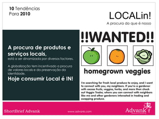 10 Tendências
  Para 2010
                                                           LOCALin!
                                                          A procura do que é nosso




 A procura de produtos e
 serviços locais,
 está a ser dinamizada por diversos factores.

 A globalização tem incentivado a procura
 de valores locais e da preservação da
 identidade.
 Hoje consumir Local é IN!




ShortBrief Advank                        www.advank.com
 