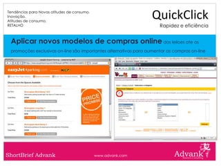 Tendências para Novas atitudes de consumo.
Inovação.
Atitudes de consumo.
                                                                  QuickClick
RETALHO                                                              Rapidez e eficiência


 Aplicar novos modelos de compras online dos leiloes ate as
 promoções exclusivas on-line são importantes alternativas para aumentar as compras on-line




ShortBrief Advank                            www.advank.com
 