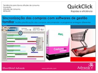 Tendências para Novas atitudes de consumo.
Inovação.
Atitudes de consumo.
                                                               QuickClick
RETALHO                                                           Rapidez e eficiência


Sincronização das compras com softwares de gestão
familiar facilita planificação das compras, encomendar e programar entregas diferentes




ShortBrief Advank                            www.advank.com
 