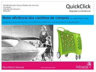 Tendências para Novas atitudes de consumo.
Inovação.
Atitudes de consumo.
                                                                 QuickClick
RETALHO                                                             Rapidez e eficiência


Maior eficiência dos carrinhos de compras da organização das
compras a redução de sacos os carrinhos podem ser uma ferramenta mais eficiente




ShortBrief Advank                            www.advank.com
 