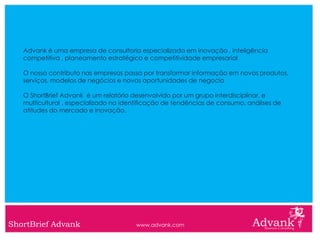 Advank é uma empresa de consultoria especializada em inovação , inteligência
   competitiva , planeamento estratégico e competitividade empresarial

   O nosso contributo nas empresas passa por transformar informação em novos produtos,
   serviços, modelos de negócios e novas oportunidades de negocio

   O ShortBrief Advank é um relatório desenvolvido por um grupo interdisciplinar, e
   multicultural , especializado na identificação de tendências de consumo, análises de
   atitudes do mercado e inovação.




ShortBrief Advank                      www.advank.com
 