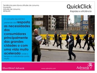 Tendências para Novas atitudes de consumo.
Inovação.
Atitudes de consumo.
                                                              QuickClick
RETALHO                                                        Rapidez e eficiência


 O conceito QuickClick
         resposta
 pretende dar

 as necessidades
 dos
 consumidores
 principalmente
 das grandes
 cidades o com
 uma vida muito
 acelerada onde o
 tempo e a eficiência conta
 muito




ShortBrief Advank                            www.advank.com
 