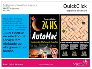 Tendências para Novas atitudes de consumo.
Inovação.
Atitudes de consumo.
                                                              QuickClick
RETALHO                                                        Rapidez e eficiência


McDonald's é uma da
empresas que mais a
sabido aproveitar este
conceito em todo o mundo
embora esta conceito esta
mais difundo nos estados
    o sucesso
unidos

de este tipo de
serviço tem
obrigado ao
alargamento do
horário



ShortBrief Advank                            www.advank.com
 