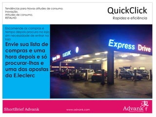 Tendências para Novas atitudes de consumo.
Inovação.
Atitudes de consumo.
                                                              QuickClick
RETALHO                                                        Rapidez e eficiência

Encomende as compras e
tempo depois procura na loja
sim necessidade de entrar na
loja
Envie sua lista de
compras e uma
hora depois e só
procurar-lhas e
uma das apostas
da E.leclerc




ShortBrief Advank                            www.advank.com
 