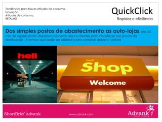 Tendências para Novas atitudes de consumo.
Inovação.
Atitudes de consumo.
                                                                   QuickClick
RETALHO                                                                Rapidez e eficiência


Dos simples postos de abastecimento as auto-lojas, ate 20
min de espera estão dispostos a esperar alguns clientes para abastecer nos postos da
distribuição , é tempo que pode ser utilizado para comprar desde a viatura




ShortBrief Advank                            www.advank.com
 