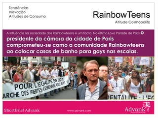 Tendências
  Inovação
  Atitudes de Consumo                                   RainbowTeens
                                                                      Atitude Cosmopolita


 A influência na sociedade dos Rainbowteens é um facto. No último Love Parade de Paris   o
 presidente da câmara da cidade de Paris
 comprometeu-se como a comunidade Rainbowteens
 ao colocar casas de banho para gays nas escolas.




ShortBrief Advank                      www.advank.com
 