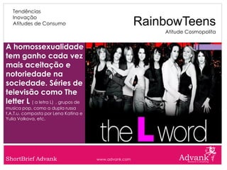 Tendências
   Inovação
   Atitudes de Consumo                                 RainbowTeens
                                                           Atitude Cosmopolita


A homossexualidade
tem ganho cada vez
mais aceitação e
notoriedade na
sociedade. Séries de
televisão como The
letter L ( a letra L) , grupos de
musica pop, como a dupla russa
t.A.T.u. composta por Lena Katina e
Yulia Volkova, etc.




ShortBrief Advank                     www.advank.com
 