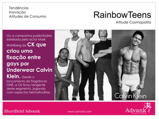 Tendências
  Inovação
  Atitudes de Consumo                           RainbowTeens
                                                    Atitude Cosmopolita


 Ou a campanha publicitaária
 estrelada pelo actor Mark
           CK que
 Wahlberg da

 criou uma
 fixação entre
 gays por
 Underwear Calvin
 Klein. Desde o
 lançamento da fragrância
 ONE, a CK ficou tangente
 deste segmento, jogando
 com aspectos hermafroditas.




ShortBrief Advank              www.advank.com
 