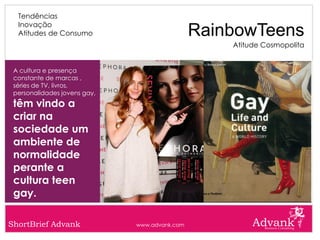 Tendências
  Inovação
  Atitudes de Consumo                          RainbowTeens
                                                   Atitude Cosmopolita


 A cultura e presença
 constante de marcas ,
 séries de TV, livros,
 personalidades jovens gay,
 têm vindo a
 criar na
 sociedade um
 ambiente de
 normalidade
 perante a
 cultura teen
 gay.

ShortBrief Advank             www.advank.com
 