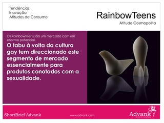 Tendências
  Inovação
  Atitudes de Consumo                               RainbowTeens
                                                        Atitude Cosmopolita


 Os Rainbowteens são um mercado com um
 enorme potencial.
 O tabu à volta da cultura
 gay tem direccionado este
 segmento de mercado
 essencialmente para
 produtos conotados com a
 sexualidade.




ShortBrief Advank                  www.advank.com
 