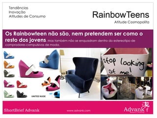 Tendências
  Inovação
  Atitudes de Consumo                               RainbowTeens
                                                        Atitude Cosmopolita


Os Rainbowteen não são, nem pretendem ser como o
resto dos jovens. Mas também não se enquadram dentro do estereotipo de
compradores compulsivos de moda.




ShortBrief Advank                  www.advank.com
 