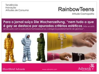 Tendências
  Inovação
  Atitudes de Consumo                                   RainbowTeens
                                                                     Atitude Cosmopolita


Para o jornal suíço Die Wochenzeitung, “nem tudo o que
é gay se destaca por apurados critérios estéticos. Não se está
sendo justo com a subcultura homossexual ao carregá-la posteriormente de glamour”.




ShortBrief Advank                      www.advank.com
 
