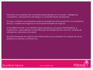 Advank é uma empresa de consultoria especializada em inovação , inteligência
   competitiva , planeamento estratégico e competitividade empresarial

   O nosso contributo nas empresas passa por transformar informação em novos produtos,
   serviços, modelos de negócios e novas oportunidades de negocio

   O ShortBrief Advank é um relatório desenvolvido por um grupo interdisciplinar, e
   multicultural , especializado na identificação de tendências de consumo, análises de
   atitudes do mercado e inovação.

   Se está interessado em aplicar esta informação na sua empresa na criação de novos
   produtos ou serviços, contacte-nos.




ShortBrief Advank                      www.advank.com
 