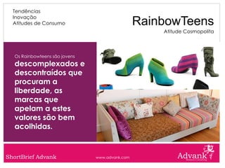 Tendências
  Inovação
  Atitudes de Consumo                           RainbowTeens
                                                    Atitude Cosmopolita



  Os Rainbowteens são jovens
  descomplexados e
  descontraídos que
  procuram a
  liberdade, as
  marcas que
  apelam a estes
  valores são bem
  acolhidas.


ShortBrief Advank              www.advank.com
 