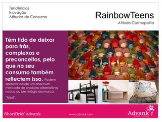 Tendências
   Inovação
   Atitudes de Consumo                              RainbowTeens
                                                        Atitude Cosmopolita



Têm tido de deixar
para trás,
complexos e
preconceitos, pelo
que no seu
consumo também
reflectem isso. Podem
apreciar desde um anel num
mercado de produtos alternativos
na rua ou um relógio da marca
“fóssil”.




ShortBrief Advank                  www.advank.com
 