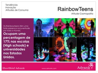 Tendências
  Inovação
  Atitudes de Consumo                          RainbowTeens
                                                   Atitude Cosmopolita




Os Rainbowteens têm uma
forte presença na juventude
por todo o mundo.
Ocupam uma
percentagem de
17% nas escolas
(High schools) e
universidades
nos Estados
Unidos.


ShortBrief Advank             www.advank.com
 