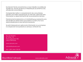 Na Advank Trends concentramos o nosso trabalho na análise de
   Tendências, através da leitura e interpretação da dinâmica das
   atitudes dos consumidores.

   Compreender melhor o comportamento dos consumidores,
   permite uma melhor aproximação ao mercado, aplicando esta
   informação no desenvolvimento de novos produtos e serviços.

   Periodicamente elaboramos um shortbriefing que apresenta uma
   das tendências detectadas que poderá vir a abrir uma nova
   oportunidade para os seus serviços e produtos.

   Se está interessado em aplicar esta informação na sua empresa
   na criação de novos produtos ou serviços, contacte-nos.




   Rua da Batalha
   Nº 15 Esc 1ºE
   Nova Leiria 2415-784
   Leiria,PORTUGAL

   www.advank.com

   advank@advank.com

   Tel: + (351) 244 10 20 25




ShortBrief Advank                               www.advank.com
 