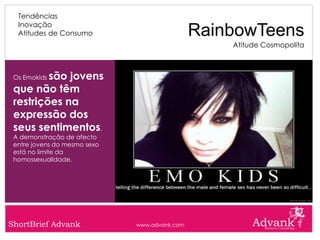 Tendências
  Inovação
  Atitudes de Consumo                          RainbowTeens
                                                   Atitude Cosmopolita



         são jovens
 Os Emokids

 que não têm
 restrições na
 expressão dos
 seus sentimentos.
 A demonstração de afecto
 entre jovens do mesmo sexo
 está no limite da
 homossexualidade.




ShortBrief Advank             www.advank.com
 