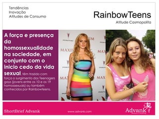 Tendências
   Inovação
   Atitudes de Consumo                              RainbowTeens
                                                        Atitude Cosmopolita


A força e presença
da
homossexualidade
na sociedade, em
conjunto com o
inicio cedo da vida
sexual, têm trazido com
força o surgimento dos Teenagers
gays (jovens entre os 10 e os 19
homossexuais) ou também
conhecidos por Rainbowteens.




ShortBrief Advank                  www.advank.com
 