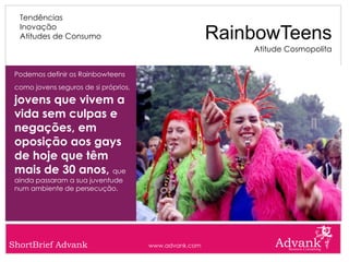 Tendências
  Inovação
  Atitudes de Consumo                                   RainbowTeens
                                                            Atitude Cosmopolita


 Podemos definir os Rainbowteens
 como jovens seguros de si próprios,

 jovens que vivem a
 vida sem culpas e
 negações, em
 oposição aos gays
 de hoje que têm
 mais de 30 anos, que
 ainda passaram a sua juventude
 num ambiente de persecução.




ShortBrief Advank                      www.advank.com
 