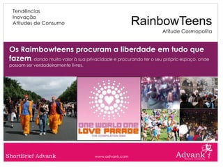 Tendências
  Inovação
  Atitudes de Consumo                                  RainbowTeens
                                                                  Atitude Cosmopolita


 Os Raimbowteens procuram a liberdade em tudo que
 fazem, dando muito valor à sua privacidade e procurando ter o seu próprio espaço, onde
 possam ser verdadeiramente livres.




ShortBrief Advank                     www.advank.com
 