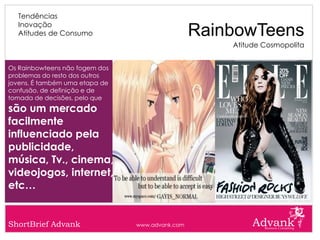 Tendências
  Inovação
  Atitudes de Consumo                            RainbowTeens
                                                     Atitude Cosmopolita


Os Rainbowteens não fogem dos
problemas do resto dos outros
jovens. É também uma etapa de
confusão, de definição e de
tomada de decisões, pelo que
são um mercado
facilmente
influenciado pela
publicidade,
música, Tv., cinema,
videojogos, internet,
etc…


ShortBrief Advank               www.advank.com
 