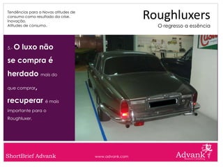 Tendências para a Novas atitudes de
consumo como resultado da crise.
Inovação.
                                                       Roughluxers
Atitudes de consumo.                                     O regresso a essência



5.-   O luxo não
se compra é
herdado mais do
que comprar   ,
recuperar é mais
importante para o
Roughluxer.




ShortBrief Advank                     www.advank.com
 