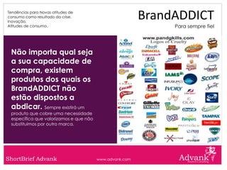 Tendências para Novas atitudes de
consumo como resultado da crise.
Inovação.
                                                         BrandADDICT
Atitudes de consumo.                                          Para sempre fiel




 Não importa qual seja
 a sua capacidade de
 compra, existem
 produtos dos quais os
 BrandADDICT não
 estão dispostos a
 abdicar. Sempre existirá um
 produto que cobre uma necessidade
 específica que valorizamos e que não
 substituímos por outro marca.




ShortBrief Advank                       www.advank.com
 