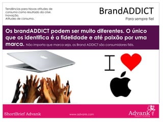 Tendências para Novas atitudes de
consumo como resultado da crise.
Inovação.
                                                     BrandADDICT
Atitudes de consumo.                                          Para sempre fiel


Os brandADDICT podem ser muito diferentes. O único
que os identifica é a fidelidade e até paixão por uma
marca. Não importa que marca seja, os Brand ADDICT são consumidores fiéis.




ShortBrief Advank                   www.advank.com
 