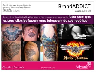 Tendências para Novas atitudes de
consumo como resultado da crise.
Inovação.
                                                      BrandADDICT
Atitudes de consumo.                                               Para sempre fiel

                                       fazer com que
Provavelmente a Harley Davidson é uma das poucas marcas capaz de

os seus clientes façam uma tatuagem do seu logótipo.




ShortBrief Advank                    www.advank.com
 