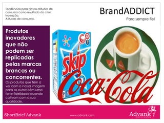 Tendências para Novas atitudes de
consumo como resultado da crise.
Inovação.
                                                     BrandADDICT
Atitudes de consumo.                                      Para sempre fiel


Produtos
inovadores
que não
podem ser
replicadas
pelas marcas
brancas ou
concorrentes.
Os produtos que têm a
ver com a nossa imagem
para os outros têm uma
forte fidelidade quando
cativam com a sua
qualidade.



ShortBrief Advank                   www.advank.com
 