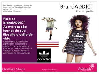 Tendências para Novas atitudes de
consumo como resultado da crise.
Inovação.
                                                     BrandADDICT
Atitudes de consumo.                                      Para sempre fiel


Para os
brandADDICT
As marcas são
ícones da sua
filosofia e estilo de
vida.
Os brandADDICT atribuem
significados específicos à
utilização de determinadas
marcas, para este consumidor
estes produtos são também
elementos de comunicação




ShortBrief Advank                   www.advank.com
 