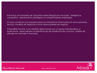 Advank é uma empresa de consultoria especializada em inovação , inteligência
   competitiva , planeamento estratégico e competitividade empresarial

   O nosso contributo nas empresas passa por transformar informação em novos produtos,
   serviços, modelos de negócios e novas oportunidades de negocio

   O ShortBrief Advank é um relatório desenvolvido por um grupo interdisciplinar, e
   multicultural , especializado na identificação de tendências de consumo, análises de
   atitudes do mercado e inovação.




ShortBrief Advank                      www.advank.com
 