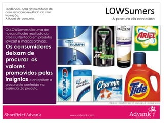 Tendências para Novas atitudes de
consumo como resultado da crise.
Inovação.
                                                     LOWSumers
Atitudes de consumo.                                  A procura do conteúdo

Os LOWSumers são uma das
novas atitudes resultado da
crises sustentada em produtos
lowcost e marcas brancas.
Os consumidores
deixam de
procurar os
valores
promovidos pelas
insígnias e antepõem a
procura do conteúdo na
essência do produto.




ShortBrief Advank                   www.advank.com
 