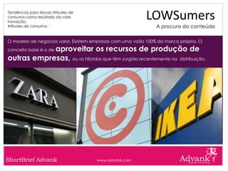 Tendências para Novas atitudes de
consumo como resultado da crise.
Inovação.
                                                           LOWSumers
Atitudes de consumo.                                           A procura do conteúdo

O modelo de negócios varia. Existem empresas com uma visão 100% da marca própria. O
            aproveitar os recursos de produção de
conceito base é o de

outras empresas, ou os híbridos que têm surgido recentemente na distribuição.




ShortBrief Advank                     www.advank.com
 