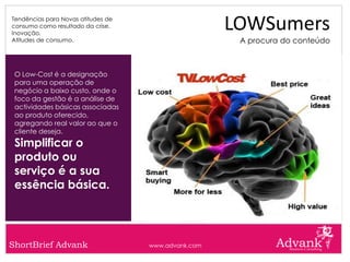 Tendências para Novas atitudes de
consumo como resultado da crise.
Inovação.
                                                     LOWSumers
Atitudes de consumo.                                  A procura do conteúdo



 O Low-Cost é a designação
 para uma operação de
 negócio a baixo custo, onde o
 foco da gestão é a análise de
 actividades básicas associadas
 ao produto oferecido,
 agregando real valor ao que o
 cliente deseja.
 Simplificar o
 produto ou
 serviço é a sua
 essência básica.




ShortBrief Advank                   www.advank.com
 