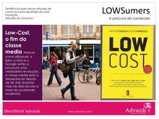 Tendências para Novas atitudes de
consumo como resultado da crise.
Inovação.
                                                     LOWSumers
Atitudes de consumo.                                  A procura do conteúdo



Low-Cost,
o fim da
classe
media. Marcas
como aRyanair, a
Ikea, a Zara e o
Google estão a
provocar uma
verdadeira revolução.
A classe media está a
desaparecer depois
de ter sido durante
mais de dois séculos a
base da sociedade
ocidental.




ShortBrief Advank                   www.advank.com
 