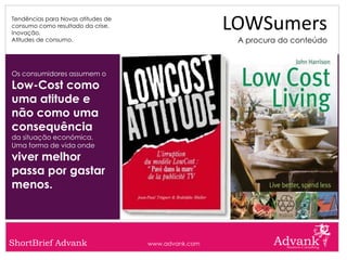 Tendências para Novas atitudes de
consumo como resultado da crise.
Inovação.
                                                     LOWSumers
Atitudes de consumo.                                  A procura do conteúdo



Os consumidores assumem o
Low-Cost como
uma atitude e
não como uma
consequência
da situação económica.
Uma forma de vida onde
viver melhor
passa por gastar
menos.



ShortBrief Advank                   www.advank.com
 