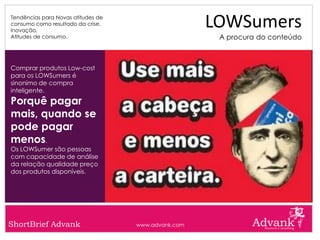 Tendências para Novas atitudes de
consumo como resultado da crise.
Inovação.
                                                     LOWSumers
Atitudes de consumo.                                  A procura do conteúdo



Comprar produtos Low-cost
para os LOWSumers é
sinonimo de compra
inteligente.
Porquê pagar
mais, quando se
pode pagar
menos.
Os LOWSumer são pessoas
com capacidade de análise
da relação qualidade preço
dos produtos disponíveis.




ShortBrief Advank                   www.advank.com
 