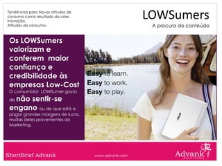 Tendências para Novas atitudes de
consumo como resultado da crise.
Inovação.
                                                     LOWSumers
Atitudes de consumo.                                  A procura do conteúdo


 Os LOWSumers
 valorizam e
 conferem maior
 confiança e
 credibilidade às
 empresas Low-Cost
 O consumidor LOWSumer gosta
 denão sentir-se
 engano ou de que está a
 pagar grandes margens de lucro,
 muitas deles provenientes do
 Marketing.




ShortBrief Advank                   www.advank.com
 