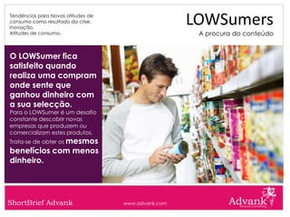Tendências para Novas atitudes de
consumo como resultado da crise.
Inovação.
                                                     LOWSumers
Atitudes de consumo.                                  A procura do conteúdo


O LOWSumer fica
satisfeito quando
realiza uma compram
onde sente que
ganhou dinheiro com
a sua selecção.
Para o LOWSumer é um desafio
constante descobrir novas
empresas que produzem ou
comercializam estes produtos.
Trata-se de obter os mesmos
benefícios com menos
dinheiro.




ShortBrief Advank                   www.advank.com
 