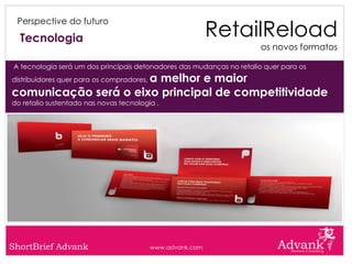 RetailReload
 Perspective do futuro

  Tecnologia
                                                                       os novos formatos

A tecnologia será um dos principais detonadores das mudanças no retalio quer para os
                      a melhor e maior
distribuidores quer para os compradores,

comunicação será o eixo principal de competitividade
do retalio sustentado nas novas tecnologia .




ShortBrief Advank                          www.advank.com
 