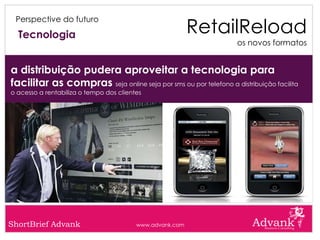 RetailReload
 Perspective do futuro

  Tecnologia
                                                                  os novos formatos


a distribuição pudera aproveitar a tecnologia para
facilitar as compras seja online seja por sms ou por telefono a distribuição facilita
o acesso a rentabiliza o tempo dos clientes




ShortBrief Advank                        www.advank.com
 