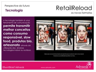 RetailReload
 Perspective do futuro

  Tecnologia
                                                       os novos formatos


A tecnologia também é uma
ferramenta de comunicação
permite transmitir
melhor conceitos
como consumo
responsável, slow
food, produtos bio,
artesanato através da
utilização das diversas
tecnologias indoor ou outdoor.




ShortBrief Advank                www.advank.com
 