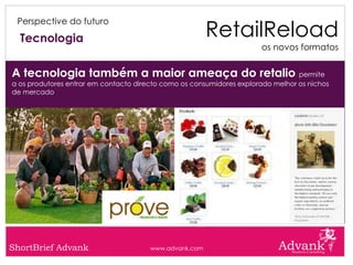 RetailReload
 Perspective do futuro

  Tecnologia
                                                                      os novos formatos


A tecnologia também a maior ameaça do retalio permite
a os produtores entrar em contacto directo como os consumidores explorado melhor os nichos
de mercado




ShortBrief Advank                      www.advank.com
 
