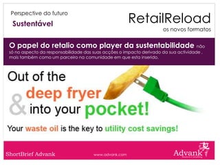 RetailReload
 Perspective do futuro

  Sustentável
                                                                       os novos formatos


 O papel do retalio como player da sustentabilidade não
 só no aspecto da responsabilidade das suas acções o impacto derivado da sua actividade ,
 mais também como um parceiro na comunidade em que esta inserido.




ShortBrief Advank                      www.advank.com
 