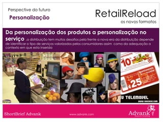 RetailReload
 Perspective do futuro

  Personalização
                                                                       os novos formatos

Da personalização dos produtos a personalização no
serviço ,a distribuição tem muitos desafios pela frente a nova era da distribuição depende
de identificar o tipo de serviços valorizados pelos consumidores assim como da adequação a
contexto em que esta inserida




ShortBrief Advank                      www.advank.com
 