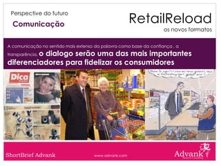 RetailReload
 Perspective do futuro

  Comunicação
                                                                    os novos formatos

A comunicação no sentido mais extenso da palavra como base da confiança , a
         o dialogo serão uma das mais importantes
transparência,

diferenciadores para fidelizar os consumidores




ShortBrief Advank                    www.advank.com
 