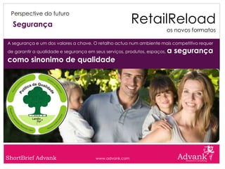 RetailReload
 Perspective do futuro

  Segurança
                                                                           os novos formatos

A segurança e um dos valores a chave. O retalho actua num ambiente mais competitivo requer
de garantir a qualidade e segurança em seus serviços, produtos, espaços,   a segurança
como sinonimo de qualidade




ShortBrief Advank                       www.advank.com
 